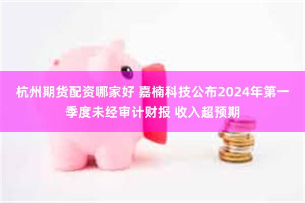 杭州期货配资哪家好 嘉楠科技公布2024年第一季度未经审计财报 收入超预期