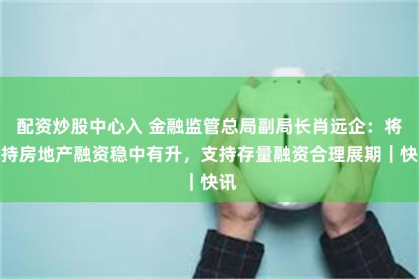 配资炒股中心入 金融监管总局副局长肖远企：将保持房地产融资稳中有升，支持存量融资合理展期｜快讯