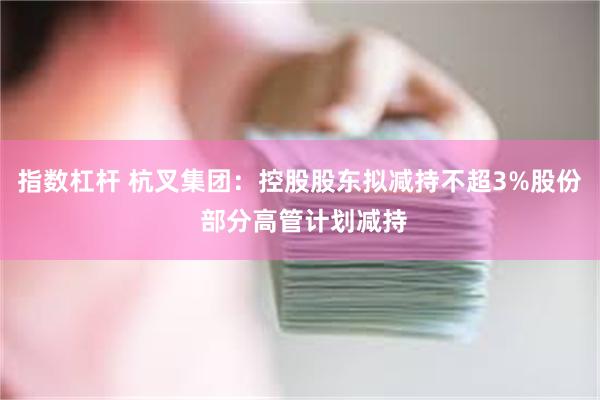 指数杠杆 杭叉集团：控股股东拟减持不超3%股份 部分高管计划减持