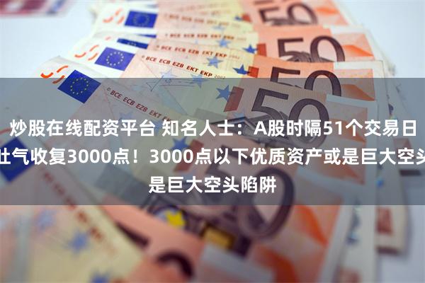 炒股在线配资平台 知名人士：A股时隔51个交易日扬眉吐气收复3000点！3000点以下优质资产或是巨大空头陷阱