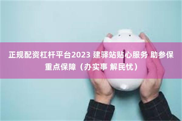 正规配资杠杆平台2023 建驿站贴心服务 助参保重点保障（办实事 解民忧）