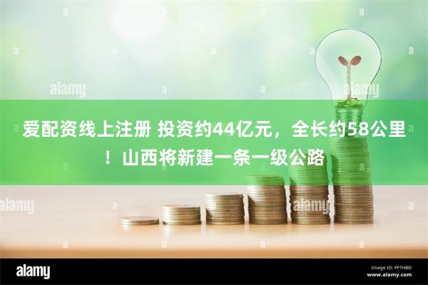 爱配资线上注册 投资约44亿元，全长约58公里！山西将新建一条一级公路