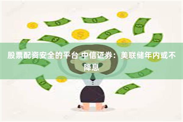 股票配资安全的平台 中信证券：美联储年内或不降息