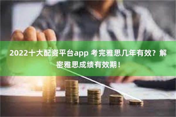 2022十大配资平台app 考完雅思几年有效？解密雅思成绩有效期！