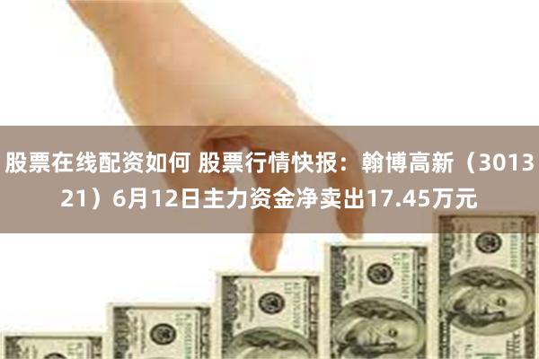 股票在线配资如何 股票行情快报：翰博高新（301321）6月12日主力资金净卖出17.45万元