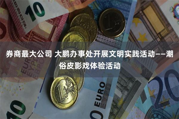 券商最大公司 大鹏办事处开展文明实践活动——潮俗皮影戏体验活动