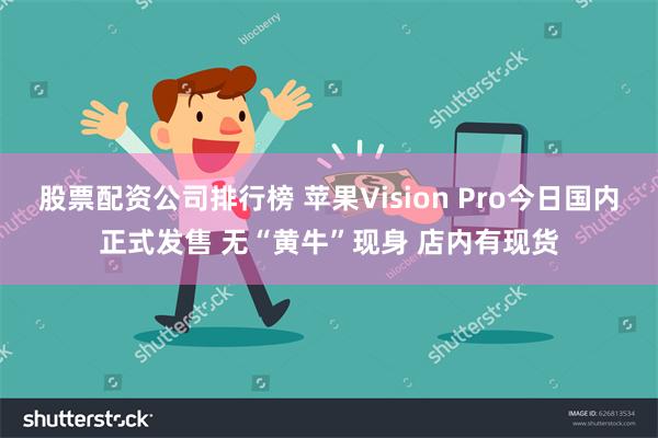 股票配资公司排行榜 苹果Vision Pro今日国内正式发售 无“黄牛”现身 店内有现货