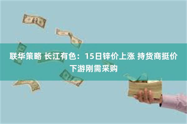 联华策略 长江有色：15日锌价上涨 持货商挺价下游刚需采购