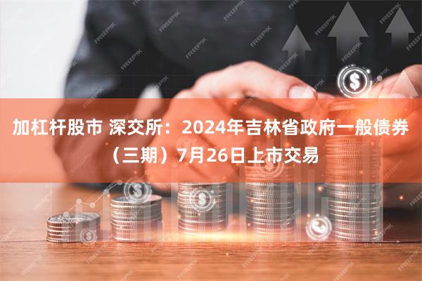 加杠杆股市 深交所：2024年吉林省政府一般债券（三期）7月26日上市交易