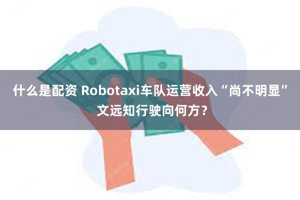 什么是配资 Robotaxi车队运营收入“尚不明显” 文远知行驶向何方？