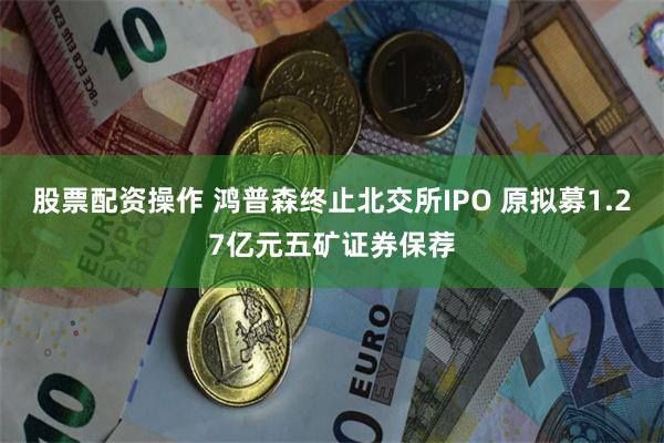 股票配资操作 鸿普森终止北交所IPO 原拟募1.27亿元五矿证券保荐