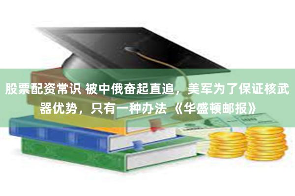 股票配资常识 被中俄奋起直追，美军为了保证核武器优势，只有一种办法 《华盛顿邮报》