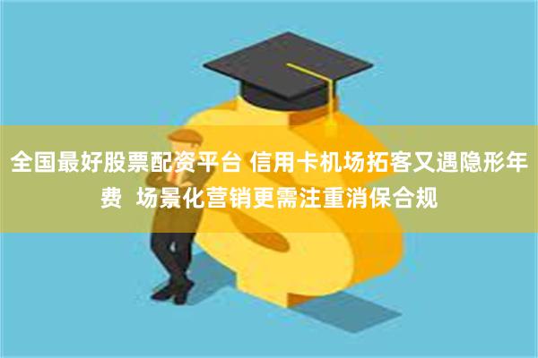 全国最好股票配资平台 信用卡机场拓客又遇隐形年费  场景化营销更需注重消保合规