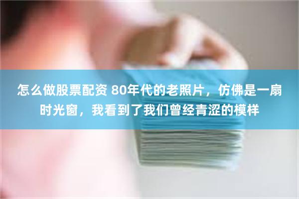 怎么做股票配资 80年代的老照片，仿佛是一扇时光窗，我看到了我们曾经青涩的模样