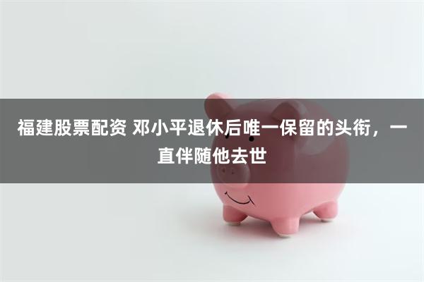 福建股票配资 邓小平退休后唯一保留的头衔，一直伴随他去世