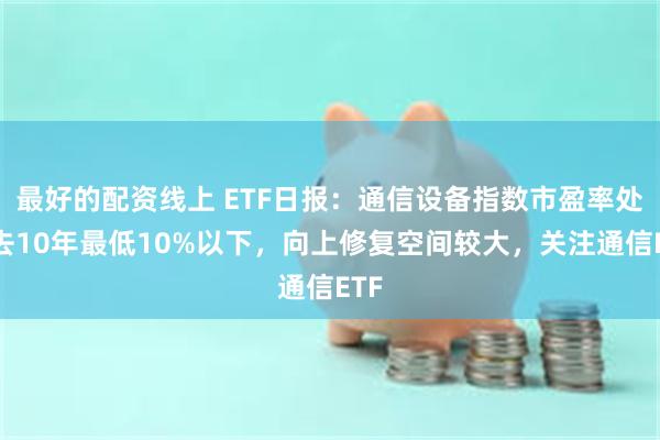 最好的配资线上 ETF日报：通信设备指数市盈率处过去10年最低10%以下，向上修复空间较大，关注通信ETF