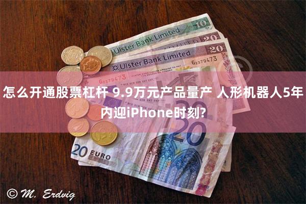 怎么开通股票杠杆 9.9万元产品量产 人形机器人5年内迎iPhone时刻?