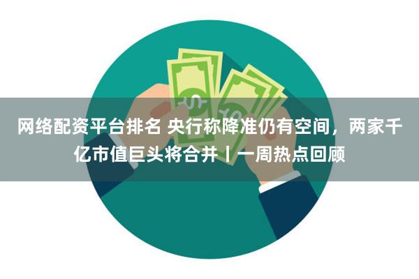 网络配资平台排名 央行称降准仍有空间，两家千亿市值巨头将合并丨一周热点回顾