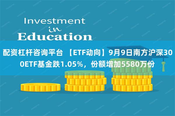 配资杠杆咨询平台 【ETF动向】9月9日南方沪深300ETF基金跌1.05%，份额增加5580万份