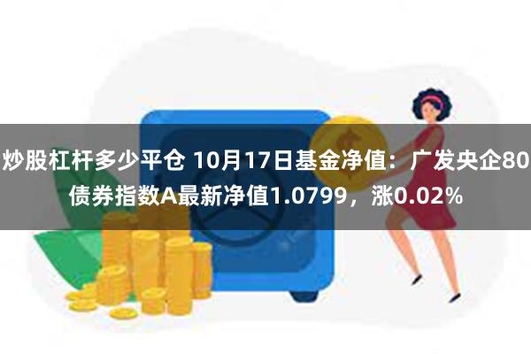 炒股杠杆多少平仓 10月17日基金净值：广发央企80债券指数A最新净值1.0799，涨0.02%