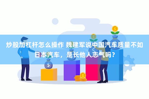 炒股加杠杆怎么操作 魏建军说中国汽车质量不如日本汽车，是长他人志气吗？