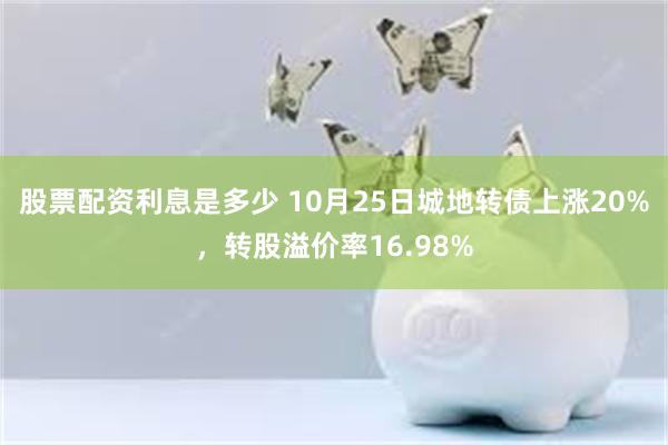 股票配资利息是多少 10月25日城地转债上涨20%，转股溢价率16.98%