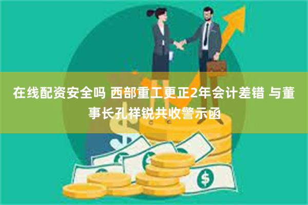 在线配资安全吗 西部重工更正2年会计差错 与董事长孔祥锐共收警示函