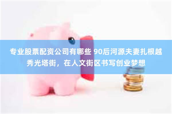 专业股票配资公司有哪些 90后河源夫妻扎根越秀光塔街，在人文街区书写创业梦想