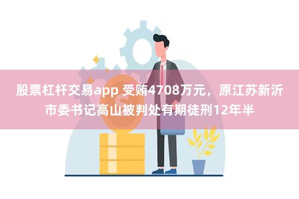 股票杠杆交易app 受贿4708万元，原江苏新沂市委书记高山被判处有期徒刑12年半