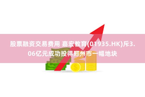 股票融资交易费用 嘉宏教育(01935.HK)斥3.06亿元成功投得郑州市一幅地块