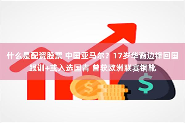 什么是配资股票 中国亚马尔？17岁华裔边锋回国跟训+或入选国青 曾获欧洲联赛铜靴