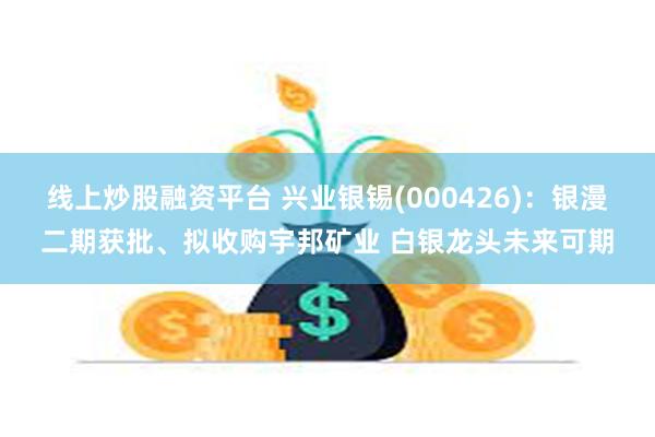 线上炒股融资平台 兴业银锡(000426)：银漫二期获批、拟收购宇邦矿业 白银龙头未来可期