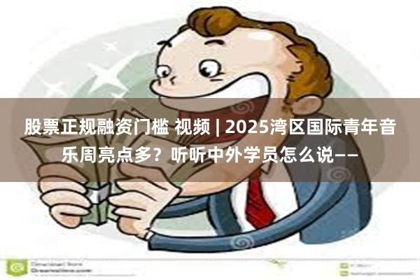 股票正规融资门槛 视频 | 2025湾区国际青年音乐周亮点多？听听中外学员怎么说——