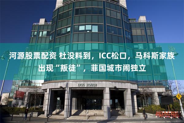 河源股票配资 杜没料到，ICC松口，马科斯家族出现“叛徒”，菲国城市闹独立