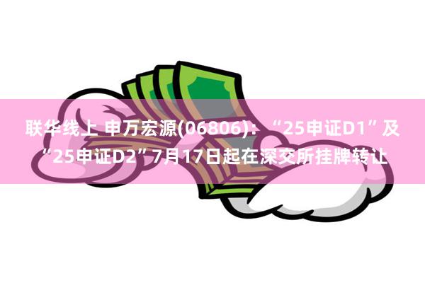 联华线上 申万宏源(06806)：“25申证D1”及“25申证D2”7月17日起在深交所挂牌转让