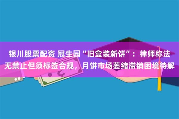 银川股票配资 冠生园“旧盒装新饼”：律师称法无禁止但须标签合规，月饼市场萎缩滞销困境待解